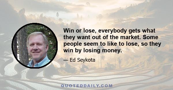 Win or lose, everybody gets what they want out of the market. Some people seem to like to lose, so they win by losing money.