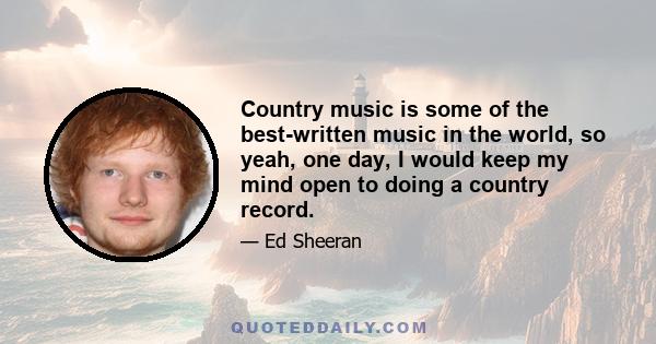 Country music is some of the best-written music in the world, so yeah, one day, I would keep my mind open to doing a country record.