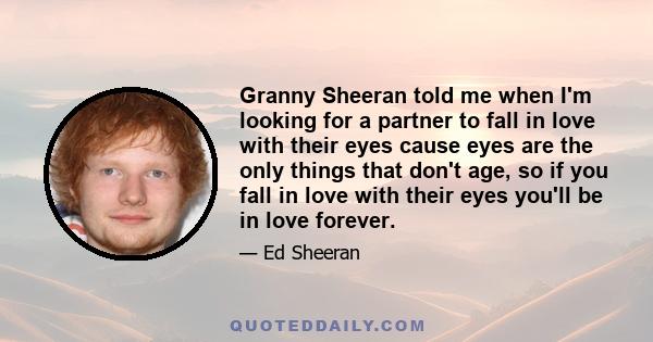 Granny Sheeran told me when I'm looking for a partner to fall in love with their eyes cause eyes are the only things that don't age, so if you fall in love with their eyes you'll be in love forever.