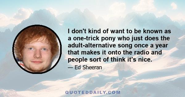 I don't kind of want to be known as a one-trick pony who just does the adult-alternative song once a year that makes it onto the radio and people sort of think it's nice.