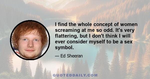 I find the whole concept of women screaming at me so odd. It's very flattering, but I don't think I will ever consider myself to be a sex symbol.