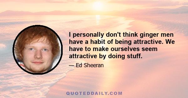 I personally don't think ginger men have a habit of being attractive. We have to make ourselves seem attractive by doing stuff.