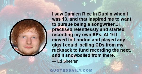 I saw Damien Rice in Dublin when I was 13, and that inspired me to want to pursue being a songwriter... I practised relentlessly and started recording my own EPs. At 16 I moved to London and played any gigs I could,