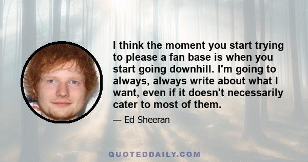 I think the moment you start trying to please a fan base is when you start going downhill. I'm going to always, always write about what I want, even if it doesn't necessarily cater to most of them.