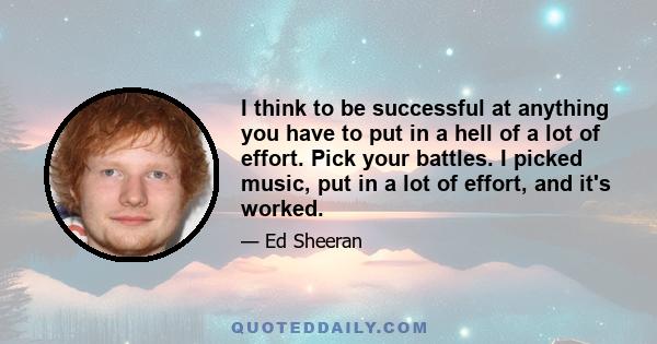 I think to be successful at anything you have to put in a hell of a lot of effort. Pick your battles. I picked music, put in a lot of effort, and it's worked.