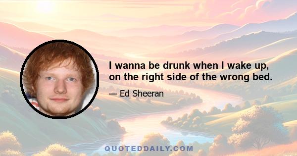 I wanna be drunk when I wake up, on the right side of the wrong bed.