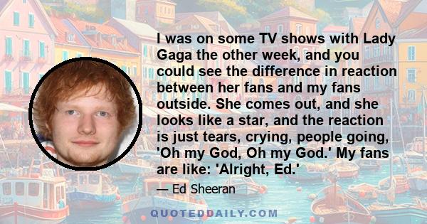 I was on some TV shows with Lady Gaga the other week, and you could see the difference in reaction between her fans and my fans outside. She comes out, and she looks like a star, and the reaction is just tears, crying,