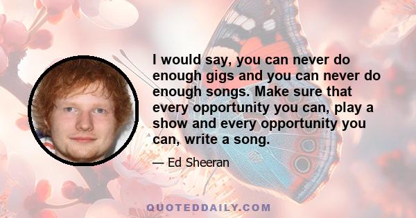 I would say, you can never do enough gigs and you can never do enough songs. Make sure that every opportunity you can, play a show and every opportunity you can, write a song.