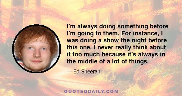 I'm always doing something before I'm going to them. For instance, I was doing a show the night before this one. I never really think about it too much because it's always in the middle of a lot of things.