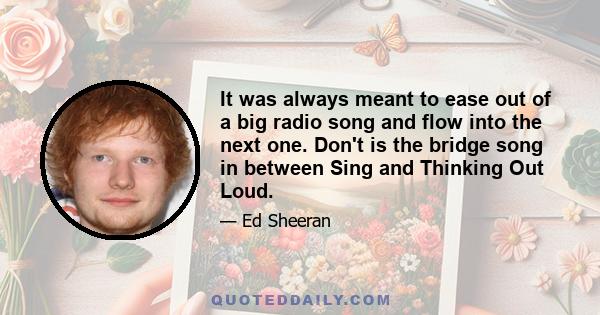 It was always meant to ease out of a big radio song and flow into the next one. Don't is the bridge song in between Sing and Thinking Out Loud.