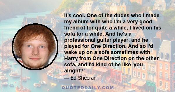 It's cool. One of the dudes who I made my album with who I'm a very good friend of for quite a while, I lived on his sofa for a while. And he's a professional guitar player, and he played for One Direction. And so I'd