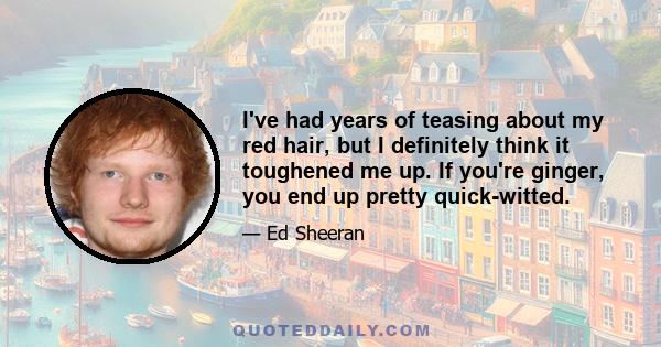 I've had years of teasing about my red hair, but I definitely think it toughened me up. If you're ginger, you end up pretty quick-witted.