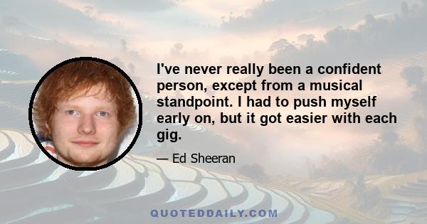 I've never really been a confident person, except from a musical standpoint. I had to push myself early on, but it got easier with each gig.