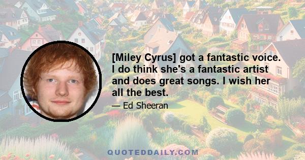 [Miley Cyrus] got a fantastic voice. I do think she's a fantastic artist and does great songs. I wish her all the best.