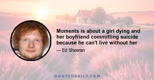 Moments is about a girl dying and her boyfriend committing suicide because he can't live without her