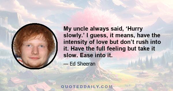 My uncle always said, ‘Hurry slowly.’ I guess, it means, have the intensity of love but don’t rush into it. Have the full feeling but take it slow. Ease into it.