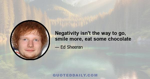 Negativity isn't the way to go, smile more, eat some chocolate