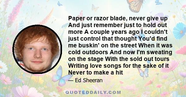 Paper or razor blade, never give up And just remember just to hold out more A couple years ago I couldn't just control that thought You'd find me buskin' on the street When it was cold outdoors And now I'm sweating on