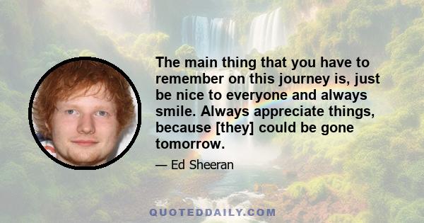 The main thing that you have to remember on this journey is, just be nice to everyone and always smile. Always appreciate things, because [they] could be gone tomorrow.