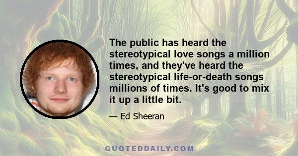 The public has heard the stereotypical love songs a million times, and they've heard the stereotypical life-or-death songs millions of times. It's good to mix it up a little bit.