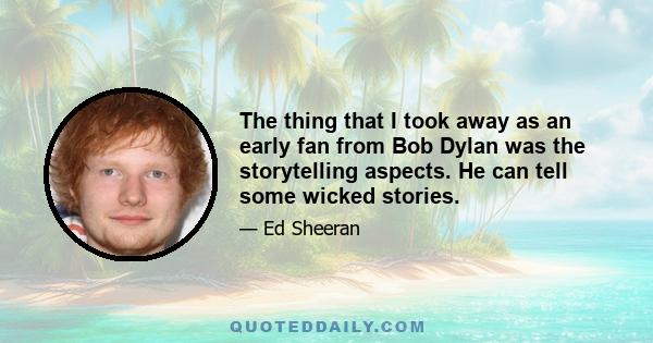 The thing that I took away as an early fan from Bob Dylan was the storytelling aspects. He can tell some wicked stories.