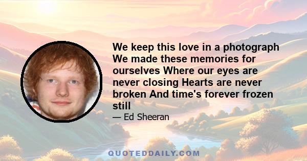 We keep this love in a photograph We made these memories for ourselves Where our eyes are never closing Hearts are never broken And time's forever frozen still