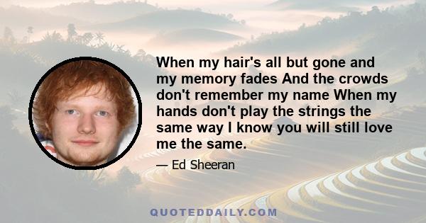 When my hair's all but gone and my memory fades And the crowds don't remember my name When my hands don't play the strings the same way I know you will still love me the same.