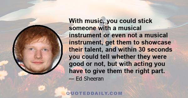 With music, you could stick someone with a musical instrument or even not a musical instrument, get them to showcase their talent, and within 30 seconds you could tell whether they were good or not, but with acting you