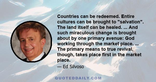 Countries can be redeemed. Entire cultures can be brought to salvation. The land itself can be healed. ... And such miraculous change is brought about by one primary avenue: God working through the market place. ... The 