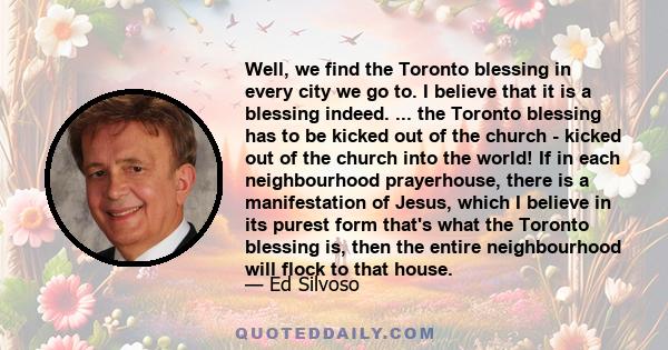 Well, we find the Toronto blessing in every city we go to. I believe that it is a blessing indeed. ... the Toronto blessing has to be kicked out of the church - kicked out of the church into the world! If in each