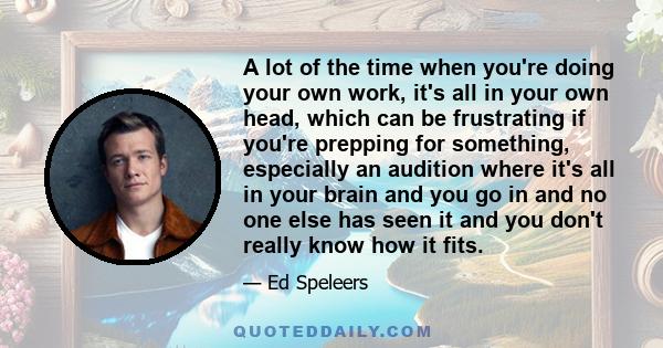 A lot of the time when you're doing your own work, it's all in your own head, which can be frustrating if you're prepping for something, especially an audition where it's all in your brain and you go in and no one else