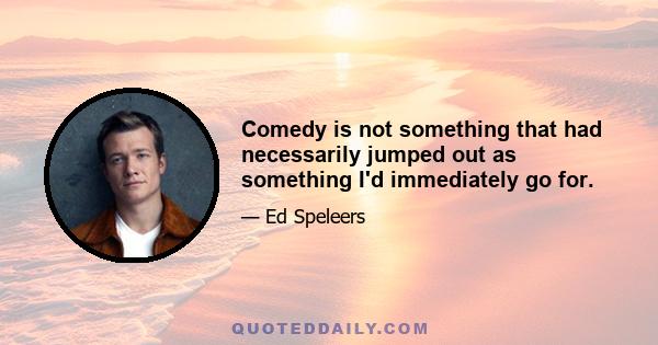 Comedy is not something that had necessarily jumped out as something I'd immediately go for.