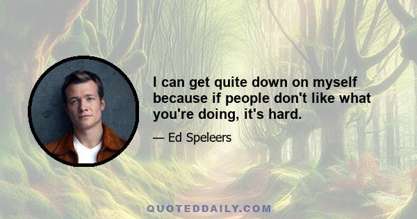 I can get quite down on myself because if people don't like what you're doing, it's hard.