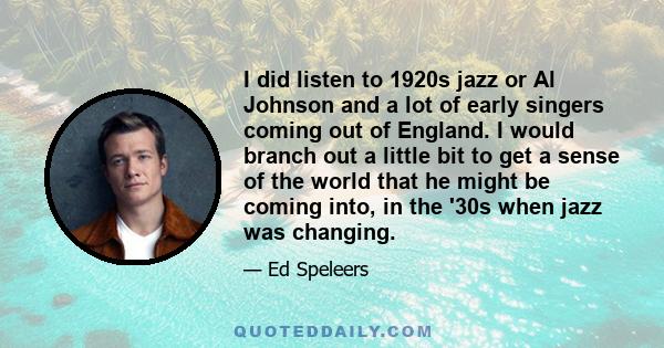 I did listen to 1920s jazz or Al Johnson and a lot of early singers coming out of England. I would branch out a little bit to get a sense of the world that he might be coming into, in the '30s when jazz was changing.