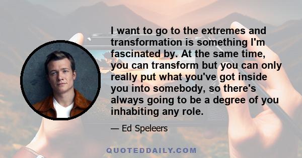 I want to go to the extremes and transformation is something I'm fascinated by. At the same time, you can transform but you can only really put what you've got inside you into somebody, so there's always going to be a