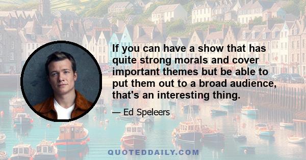 If you can have a show that has quite strong morals and cover important themes but be able to put them out to a broad audience, that's an interesting thing.