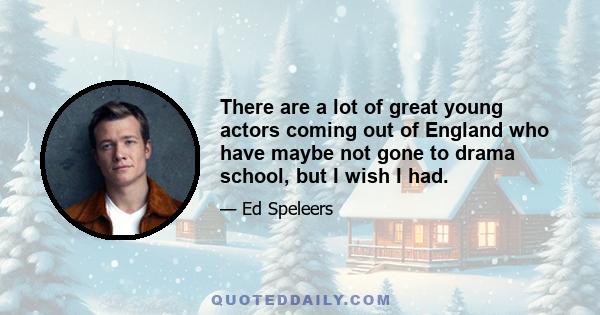 There are a lot of great young actors coming out of England who have maybe not gone to drama school, but I wish I had.