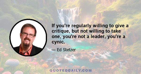 If you're regularly willing to give a critique, but not willing to take one, you're not a leader, you're a cynic.