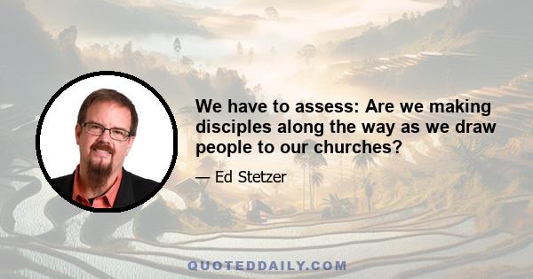 We have to assess: Are we making disciples along the way as we draw people to our churches?