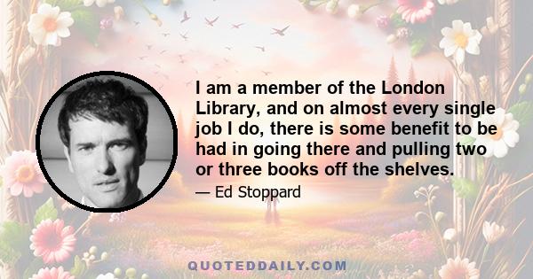 I am a member of the London Library, and on almost every single job I do, there is some benefit to be had in going there and pulling two or three books off the shelves.