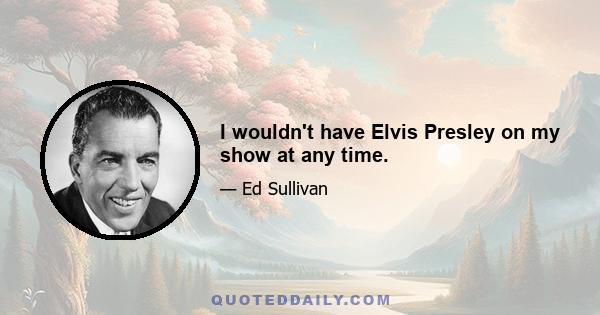 I wouldn't have Elvis Presley on my show at any time.