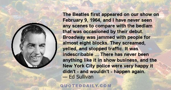 The Beatles first appeared on our show on February 9, 1964, and I have never seen any scenes to compare with the bedlam that was occasioned by their debut. Broadway was jammed with people for almost eight blocks. They