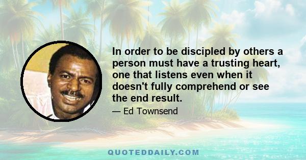 In order to be discipled by others a person must have a trusting heart, one that listens even when it doesn't fully comprehend or see the end result.