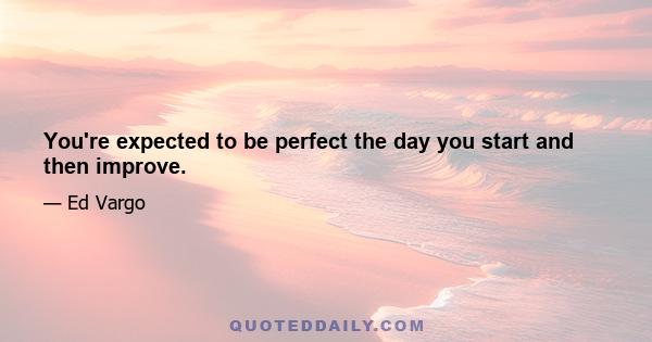 You're expected to be perfect the day you start and then improve.