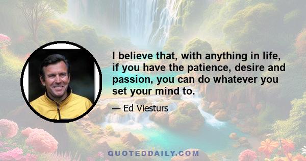 I believe that, with anything in life, if you have the patience, desire and passion, you can do whatever you set your mind to.