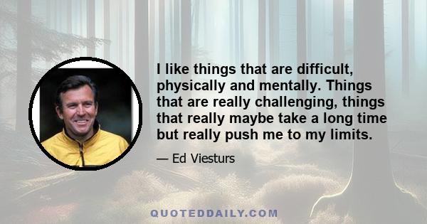 I like things that are difficult, physically and mentally. Things that are really challenging, things that really maybe take a long time but really push me to my limits.