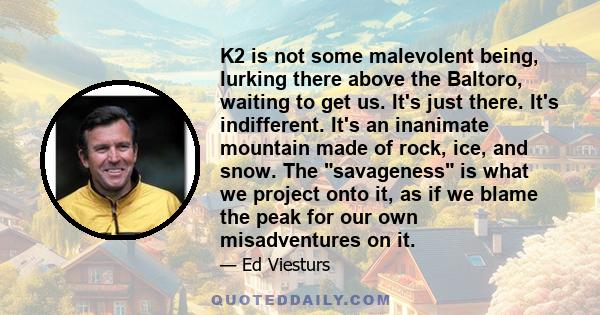 K2 is not some malevolent being, lurking there above the Baltoro, waiting to get us. It's just there. It's indifferent. It's an inanimate mountain made of rock, ice, and snow. The savageness is what we project onto it,