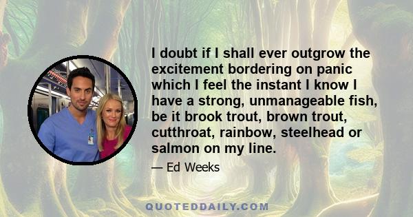 I doubt if I shall ever outgrow the excitement bordering on panic which I feel the instant I know I have a strong, unmanageable fish, be it brook trout, brown trout, cutthroat, rainbow, steelhead or salmon on my line.