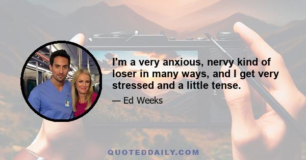 I'm a very anxious, nervy kind of loser in many ways, and I get very stressed and a little tense.