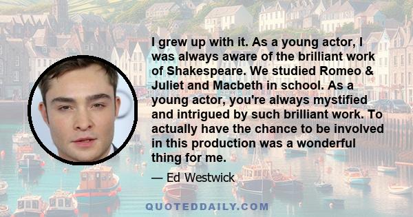 I grew up with it. As a young actor, I was always aware of the brilliant work of Shakespeare. We studied Romeo & Juliet and Macbeth in school. As a young actor, you're always mystified and intrigued by such brilliant